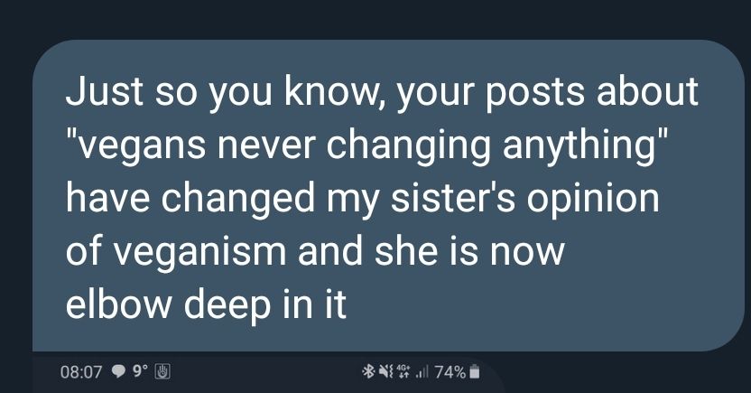 A screenshot of a message bubble on a dark background. The message reads: "Just so you know, your posts about 'vegans never changing anything' have changed my sister's opinion of veganism and she is now elbow deep in it." 
