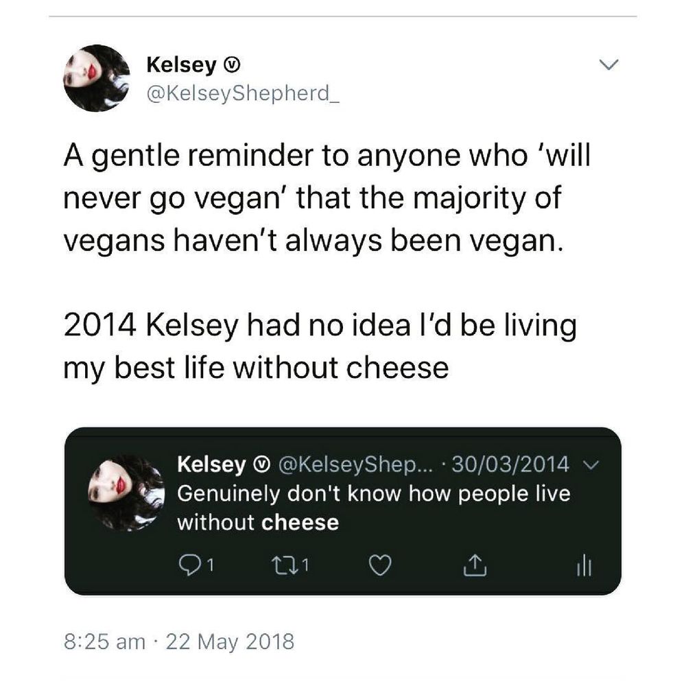 A tweet by Kelsey Shepherd (@KelseyShepherd_) reads: "A gentle reminder to anyone who ‘will never go vegan’ that the majority of vegans haven’t always been vegan. 2014 Kelsey had no idea I’d be living my best life without cheese." Below, there's a screenshot of Kelsey's old tweet from 30 March 2014, which says, "Genuinely don't know how people live without cheese." The time stamp on the newer tweet is 8:25 am, 22 May 2018.