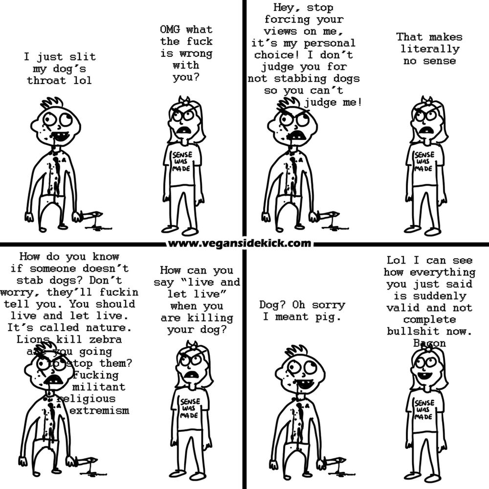 This *Vegan Sidekick* comic shows a conversation between two characters. 

In the first panel, one person says, "I just slit my dog's throat lol," to which the second person responds, "OMG what the f*** is wrong with you?" 

The first person then defends themselves by saying, "Stop forcing your views on me, it's my personal choice! I don’t judge you for not stabbing dogs so you can’t judge me!" The second character replies, "That makes no sense."

In the next panels, the person adds, "Lions kill zebra, it’s nature. Live and let live!" The second character asks, "How can you say 'live and let live' when you are killing your dog?" 

The first person then says, "Oh sorry, I meant pig." The second person sarcastically responds, "Lol, I can see how everything you just said is valid now. Bacon."

The comic highlights the inconsistency of moral reasoning when justifying violence against some animals but not others.