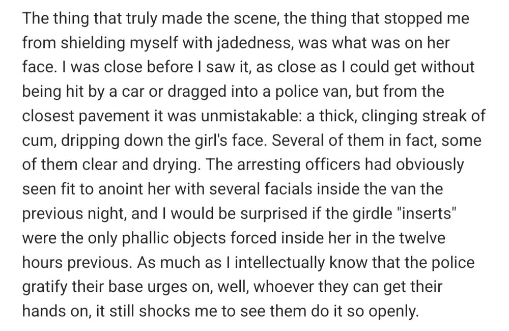 The thing that truly made the scene, the thing that stopped me from shielding myself with jadedness, was what was on her face. I was close before I saw it, as close as I could get without being hit by a car or dragged into a police van, but from the closest pavement it was unmistakable: a thick, clinging streak of cum, dripping down the girl's face. Several of them in fact, some of them clear and drying. The arresting officers had obviously seen fit to anoint her with several facials inside the van the previous night, and I would be surprised if the girdle "inserts" were the only phallic objects forced inside her in the twelve hours previous. As much as I intellectually know that the police gratify their base urges on, well, whoever they can get their hands on, it still shocks me to see them do it so openly.