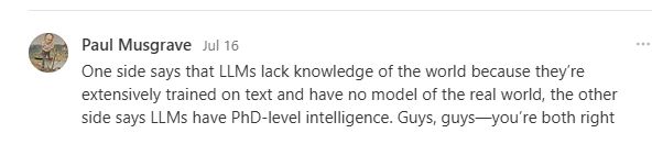 One side says that LLMs lack knowledge of the world because they’re extensively trained on text and have no model of the real world, the other side says LLMs have PhD-level intelligence. Guys, guys—you’re both right