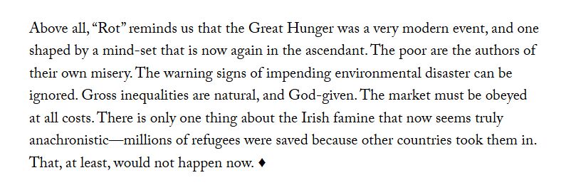 Above all, “Rot” reminds us that the Great Hunger was a very modern event, and one shaped by a mind-set that is now again in the ascendant. The poor are the authors of their own misery. The warning signs of impending environmental disaster can be ignored. Gross inequalities are natural, and God-given. The market must be obeyed at all costs. There is only one thing about the Irish famine that now seems truly anachronistic—millions of refugees were saved because other countries took them in. That, at least, would not happen now.
