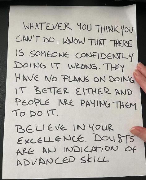 whatever you think you can't do, know that there is someone confidently doing it wrong. They have no plans on doing it better either, and people are paying them to do it. Believe in your excellence. Doubts are an indication of advanced skill
