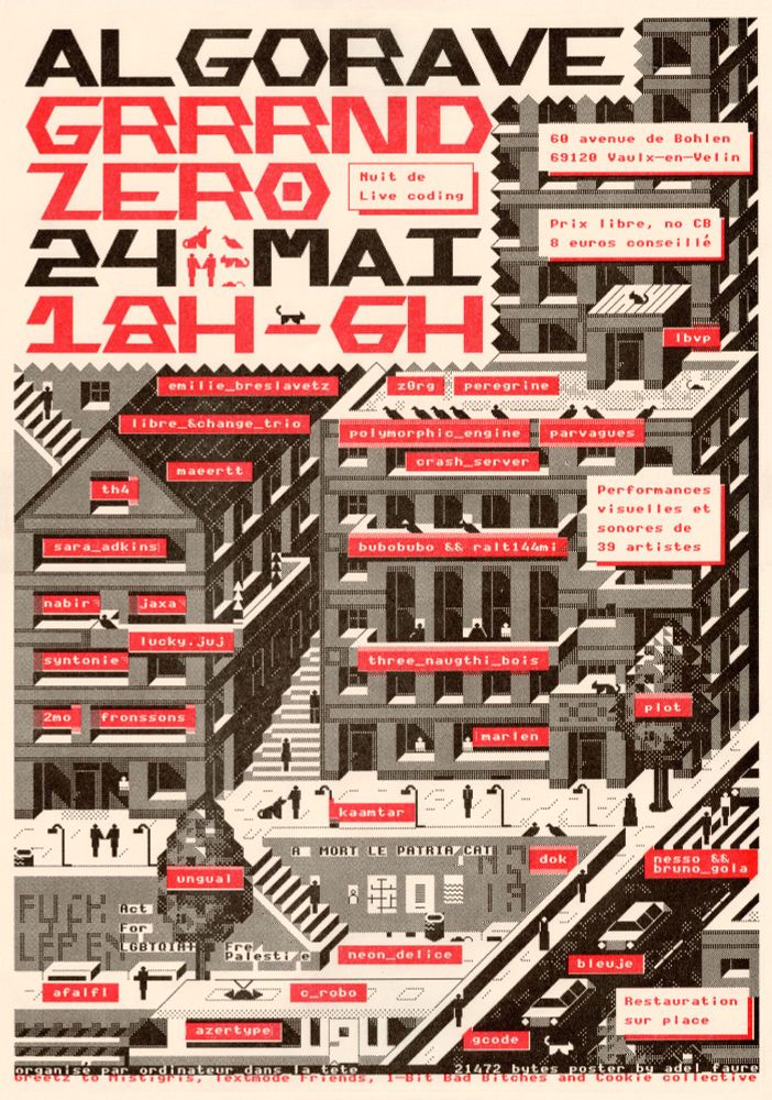 This image is a printed poster from this year's Lyon algorave. It features a variety of information. "Algorave Grrrnd zero 24 mai 18h-6h" as a title alternating red and black colors on each title line. Several boxes with red text contain additional information: "Nuit de Live coding", "60 avenue de Bohlen 69120 Vaulx-en-Velin", "Prix libre, no CB, 6 euros conseillé", "Performances visuelles et sonores de 39 artistes", "Restauration sur place". Group names are written in white text on a red background above a text-mode illustration of the city: "emilie_breslavetz", "z0rg", "peregrine", "lbvp", "libre_&change_trio", "polymorphic_engine", "parvagues", "th4", "maeertt", "crash_server", "sara_adkins", "bubobubo && ralt44mi", "nabir", "jaxa", "lucky. juj" , "syntonie" , "three_naughti_bois" , "2mo", "fronssons", "marlen", "plot", "kaamtar", "ungual", "dok", "nesso && bruno_gola", "afalf", "neon_delice", "bleuje", "c_robo", "azertype", "gcode". The background illustration shows a city street scene with 3 building facades, a pedestrian street with a staircase leading down to a train station, and a street with cars. Numerous characters walk or interact with each other. Animals are also present in the illustration: a dog, cats, rats and birds. Some of the walls feature graffitis: "Fuck Lepen", "Act for LGBTQIA+", "Free Palestine", "A mort le patriarcat". On the bottom of the poster is written special mentions: "organisé par ordinateur_dans_la_tete 21472 bytes poster by adel_faure Greetz to Mistigris, Textmode Friends, 1-Bit Bad Bitches and Cookie collective". The picture is a scan of a riso print, with cream paper and halftone texture.