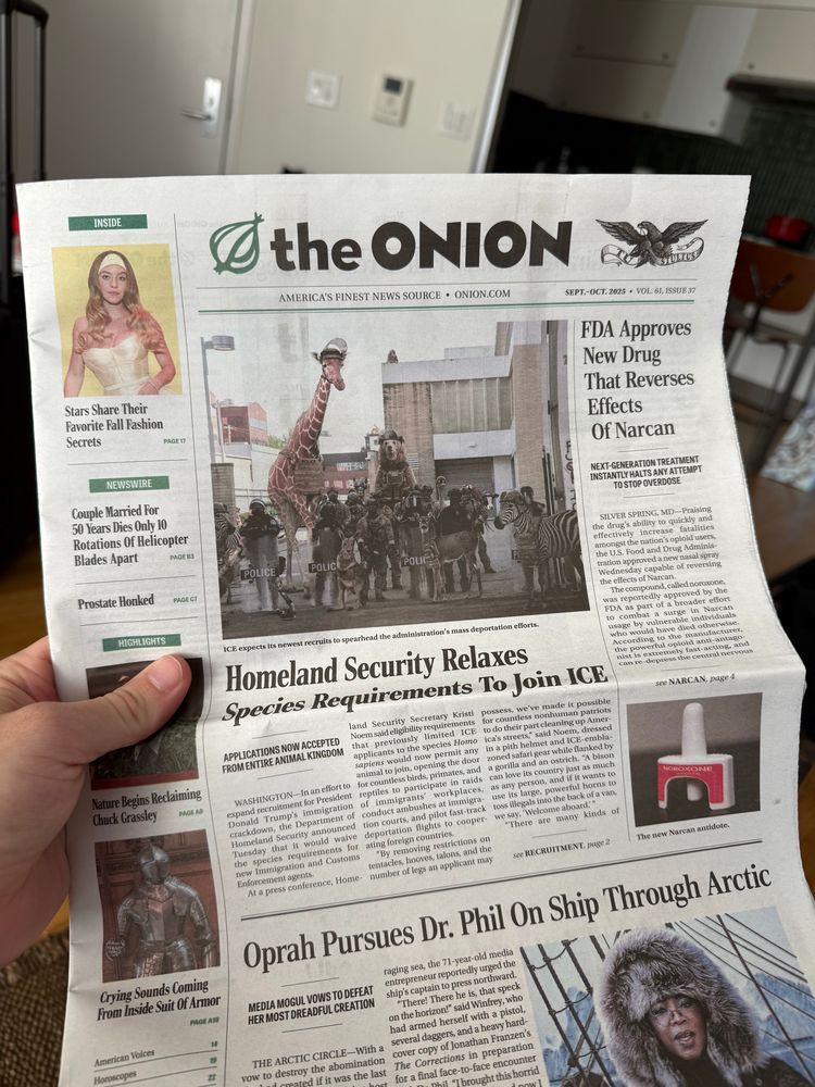 photo of the print edition of the onion. headlines include:
Homeland security relaxes species requirements to join ICE
FDA approves new drug that reverses effects of narcan
Oprah pursues Dr. Phil on ship through arctic 