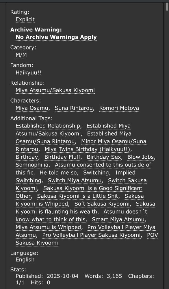 ao3 Tag List in dark Mode
Rating:
Explicit
Archive Warning:
No Archive Warnings Apply
Category:
M/M
Fandom:
Haikyuu!!
Relationship:
Miya Atsumu/Sakusa Kiyoomi
Characters:
Miya OsamuSuna RintarouKomori Motoya
Additional Tags:
Established Relationship, Established Miya Atsumu/Sakusa Kiyoomi, Established Miya Osamu/Suna Rintarou, Minor Miya Osamu/Suna Rintarou, Miya Twins Birthday (Haikyuu!!), Birthday, Birthday Fluff, Birthday Sex, Blow Jobs, Somnophilia, Atsumu consented to this outside of this fic, He told me so, Switching, Implied Switching, Switch Miya Atsumu, Switch Sakusa Kiyoomi, Sakusa Kiyoomi is a Good Significant Other, Sakusa Kiyoomi is a Little Shit, Sakusa Kiyoomi is Whipped, Soft Sakusa Kiyoomi, Sakusa Kiyoomi is flaunting his wealth, Atsumu doesn´t know what to think of this, Smart Miya Atsumu, Miya Atsumu is Whipped, Pro Volleyball Player Miya Atsumu, Pro Volleyball Player Sakusa Kiyoomi, POV Sakusa Kiyoomi
Language:
English
Stats:
Published:2025-10-04Words:3,165Chapters:1/1Hits:0
