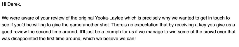 Hi Derek,

We were aware of your review of the original Yooka-Laylee which is precisely why we wanted to get in touch to see if you'd be willing to give the game another shot. There's no expectation that by receiving a key you give us a good review the second time around. It'll just be a triumph for us if we manage to win some of the crowd over that was disappointed the first time around, which we believe we can!