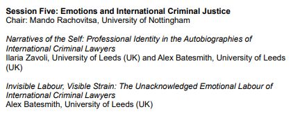 Session Five: Emotions and International Criminal Justice

Chair: Mando Rachovitsa, University of Nottingham

Narratives of the Self: Professional Identity in the Autobiographies of
International Criminal Lawyers - Ilaria Zavoli, University of Leeds (UK) and Alex Batesmith, University of Leeds (UK)

Invisible Labour, Visible Strain: The Unacknowledged Emotional Labour of International Criminal Lawyers - Alex Batesmith, University of Leeds (UK)