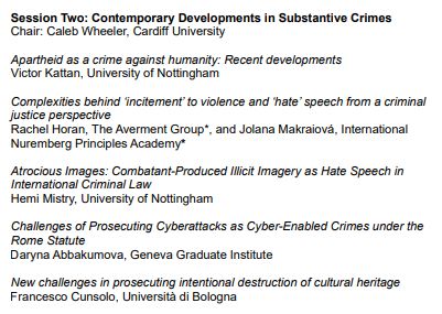 Session Two: Contemporary Developments in Substantive Crimes

Chair: Caleb Wheeler, Cardiff University

Apartheid as a crime against humanity: Recent developments - Victor Kattan, University of Nottingham

Complexities behind ‘incitement’ to violence and ‘hate’ speech from a criminal justice perspective - Rachel Horan, The Averment Group*, and Jolana Makraiová, International Nuremberg Principles Academy*

Atrocious Images: Combatant-Produced Illicit Imagery as Hate Speech in International Criminal Law - Hemi Mistry, University of Nottingham

Challenges of Prosecuting Cyberattacks as Cyber-Enabled Crimes under the Rome Statute - Daryna Abbakumova, Geneva Graduate Institute

New challenges in prosecuting intentional destruction of cultural heritage - Francesco Cunsolo, Università di Bologna