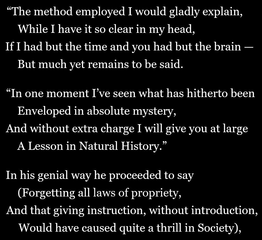 "The method employed I would gladly explain,
/ While I have it so clear in my head,
/ If I had but the time and you had but the brain —
/ But much yet remains to be said.
// In one moment I’ve seen what has hitherto been
/ Enveloped in absolute mystery,
/ And without extra charge I will give you at large
/ A Lesson in Natural History."
// In his genial way he proceeded to say
/ (Forgetting all laws of propriety,
/ And that giving instruction, without introduction,
/ Would have caused quite a thrill in Society).