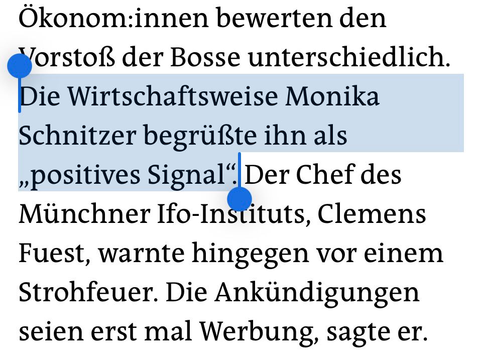 Öko­no­m:in­nen bewerten den Vorstoß der Bosse unterschiedlich. Die Wirtschaftsweise Monika Schnitzer begrüßte ihn als „positives Signal“. Der Chef des Münchner Ifo-Instituts, Clemens Fuest, warnte hingegen vor einem Strohfeuer. Die Ankündigungen seien erst mal Werbung, sagte er.