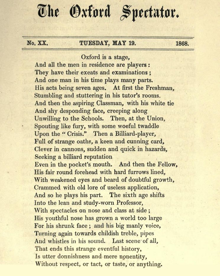 The Oxford Spectator
No. XX. TUESDAY, MAY 19. 1868.
from p. 77~78  /136
https://archive.org/details/oxfordspectatorn00copluoft/page/77/mode/1up
PDF: https://archive.org/download/oxfordspectatorn00copluoft/oxfordspectatorn00copluoft.pdf

Oxford is a stage,
And all the men in residence are players :
They have their exeats and examinations ;
And one man in his time plays many parts.
His acts being seven ages. At first the Freshman,
Stumbling and stuttering in his tutor's rooms.
And then the aspiring Classman, with his white tie
And shy desponding face, creeping along
Unwilling to the Schools. Then, at the Union,
Spouting like fury, with some woeful twaddle
Upon the " Crisis." Then a Billiard-player,
Full of strange oaths, a keen and cunning card,
Clever in cannons, sudden and quick in hazards,
Seeking a billiard reputation
Even in the pocket's mouth. And then the Fellow,
His fair round forehead with hard furrows lined,
With weakened eyes and beard of doubtful growth,
Crammed with old lore of useless application,
And so he plays his part. The sixth age shifts
Into the lean and study-worn Professor,
With spectacles on nose and class at side ;
His youthful nose has grown a world too large
For his shrunk face ; and his big manly voice,
Turning again towards childish treble, pipes
And whistles in his sound. Last scene of all,
That ends this strange eventful history,
Is utter donnishness and mere nonentity,
That ends this strange eventful history,
Is utter donnishness and mere nonentity,
Without respect, or tact, or taste, or anything.
