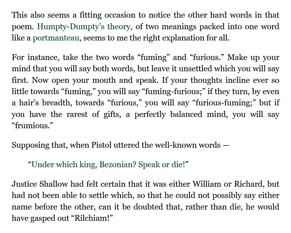https://snrk.de/snarkhunt/#portmanteau

This also seems a fitting occasion to notice the other hard words in that poem. Humpty-Dumpty’s theory, of two meanings packed into one word like a portmanteau, seems to me the right explanation for all.

For instance, take the two words “fuming” and “furious.” Make up your mind that you will say both words, but leave it unsettled which you will say first. Now open your mouth and speak. If your thoughts incline ever so little towards “fuming,” you will say “fuming-furious;” if they turn, by even a hair’s breadth, towards “furious,” you will say “furious-fuming;” but if you have the rarest of gifts, a perfectly balanced mind, you will say “frumious.”

Supposing that, when Pistol uttered the well-known words —

“Under which king, Bezonian? Speak or die!”

Justice Shallow had felt certain that it was either William or Richard, but had not been able to settle which, so that he could not possibly say either name before the other, can it be doubted that, rather than die, he would have gasped out “Rilchiam!”
