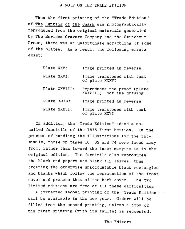 NOTE ON THE TRADE EDITION [of "The Hunting of the Snark" (1876) by Lewis Carroll (poem), Martin Gardner (annotator), Henry Holiday (illustrator), Charles Mitchell (contributor), Selwin H. Goodacre (contributor); 1981 (William Kaufmann, Inc); https://snrk.de/papers-and-books/#WilliamKaufmann]

When the first printing of the "Trade Edition" of The Hunting of the Snark was photographically reproduced from the original materials generated by The Meriden Gravure Company and the Stinehour Press, there was an unfortunate scrambling of some of the plates.As a result the following errata exist:

※ Plate XXV: Image printed in reverse
※ Plate XXVI Image transposed with that of plate XXXVI
※ Plate XXVIII:Reproduces the proof (plate XXXVIII), not the drawing
※ Plate XXIX: Image printed in reverse
※ Plate XXXVI: Image transposed with that of plate XXVI

In addition, the "Trade Edition" added a so-called facsimile of the 1876 First Edition. In the process of handling the illustrations for the facsimile, those on pages 10, 62 and 74 were faced away from, rather than toward the inner margins as in the original edition. The facsimile also reproduces the black end papers and blank fly leaves, thus creating the otherwise unaccountable black rectangles and blanks which follow the reproduction of the front cover and precede that of the back cover. The two limited editions are free of all these difficulties.

A corrected second printing of the "Trade Edition" will be available in the new year. Orders will be filled from the second printing, unless a copy of the first printing (with its faults) is requested.

The Editors
