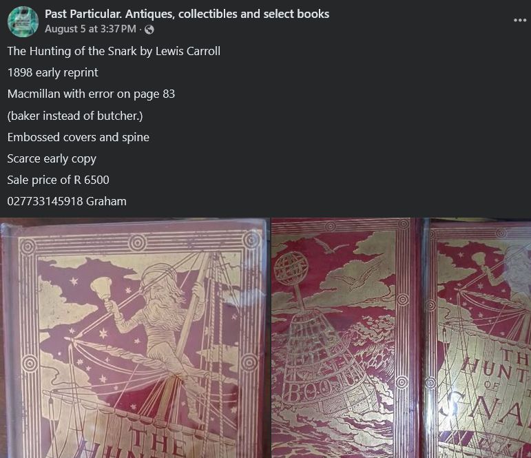 https://www.facebook.com/pastparticular/posts/the-hunting-of-the-snark-by-lewis-carroll1898-early-reprintmacmillan-with-error-/1258681552718014/ (South Africa, 2025-08-05)

Past Particular. Antiques, collectibles and select books
The Hunting of the Snark by Lewis Carroll
1898 early reprint
Macmillan with error on page 83
(baker instead of butcher.)
Embossed covers and spine
Scarce early copy
Sale price of R 6500
027733145918 Graham

Response (2025-08-07):
Goetz Kluge
"Baker instead of butcher" is not an error!
Search for "Baker for Butcher on p. 83" by Alan Tannenbaum, The Snarkologist, Vol. 1, Fit 7, March 2024.