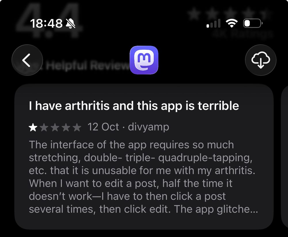 18:48\
 <
 Helpful Reviev
 I have arthritis and this app is terrible
 ***** 12Oct• divyamp
 The interface of the app requires so much
 stretching, double- triple- quadruple-tapping,
 etc. that it is unusable for me with my arthritis.
 When I want to edit a post, half the time it
 doesn't work—| have to then click a post
 several times, then click edit. The app glitche...