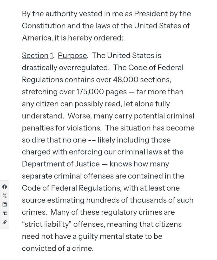 By the authority vested in me as President by the Constitution and the laws of the United States of America, it is hereby ordered:

Section 1.  Purpose.  The United States is drastically overregulated.  The Code of Federal Regulations contains over 48,000 sections, stretching over 175,000 pages — far more than any citizen can possibly read, let alone fully understand.  Worse, many carry potential criminal penalties for violations.  The situation has become so dire that no one -– likely including those charged with enforcing our criminal laws at the Department of Justice — knows how many separate criminal offenses are contained in the Code of Federal Regulations, with at least one source estimating hundreds of thousands of such crimes.  Many of these regulatory crimes are “strict liability” offenses, meaning that citizens need not have a guilty mental state to be convicted of a crime.