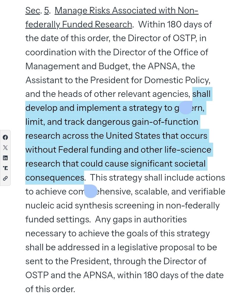 Sec. 5.  Manage Risks Associated with Non-federally Funded Research.  Within 180 days of the date of this order, the Director of OSTP, in coordination with the Director of the Office of Management and Budget, the APNSA, the Assistant to the President for Domestic Policy, and the heads of other relevant agencies, shall develop and implement a strategy to govern, limit, and track dangerous gain-of-function research across the United States that occurs without Federal funding and other life-science research that could cause significant societal consequences.  This strategy shall include actions to achieve comprehensive, scalable, and verifiable nucleic acid synthesis screening in non-federally funded settings.  Any gaps in authorities necessary to achieve the goals of this strategy shall be addressed in a legislative proposal to be sent to the President, through the Director of OSTP and the APNSA, within 180 days of the date of this order.