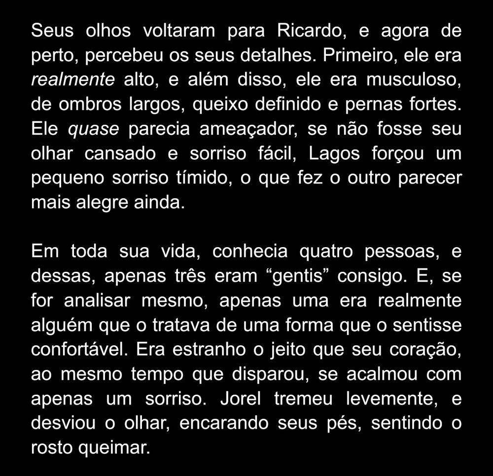 Um fundo preto, com um texto branco. O que está escrito é:

"Seus olhos voltaram para Ricardo, e agora de perto, percebeu os seus detalhes. Primeiro, ele era realmente alto, e além disso, ele era musculoso, de ombros largos, queixo definido e pernas fortes. Ele quase parecia ameaçador, se não fosse seu olhar cansado e sorriso fácil, Lagos forçou um pequeno sorriso tímido, o que fez o outro parecer mais alegre ainda.

Em toda sua vida, conhecia quatro pessoas, e dessas, apenas três eram “gentis” consigo. E, se for analisar mesmo, apenas uma era realmente alguém que o tratava de uma forma que o sentisse confortável. Era estranho o jeito que seu coração, ao mesmo tempo que disparou, se acalmou com apenas um sorriso. Jorel tremeu levemente, e desviou o olhar, encarando seus pés, sentindo o rosto queimar."
