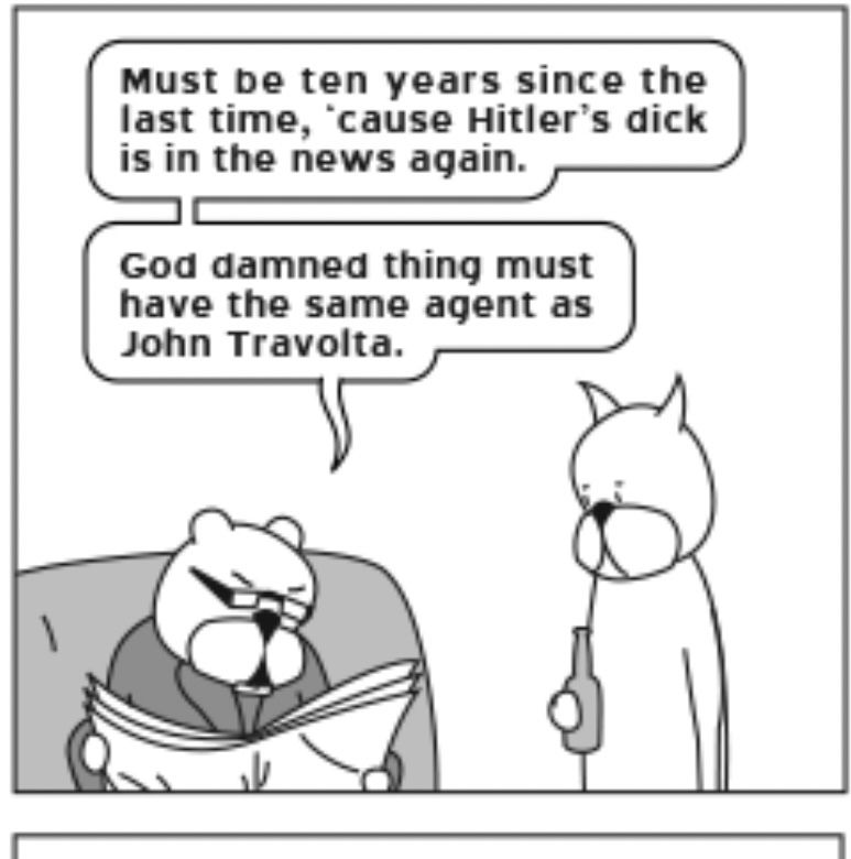 single panel from the comic strip Achewood, two cats in discussion, one sitting down with an angry expression and a newspaper, the other holding a bottle and looking glum. First cat speech bubble
"Must be ten years since the last time, 'cause Hitler's dick is in the news again. God damned thing must have the same agent as John Travolta." 