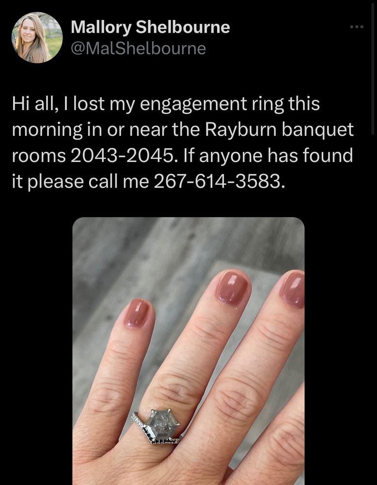 Hi all, I lost my engagement ring this morning in or near the Rayburn banquet rooms 2043-2045. If anyone has found it please call me 267-614-3583. 