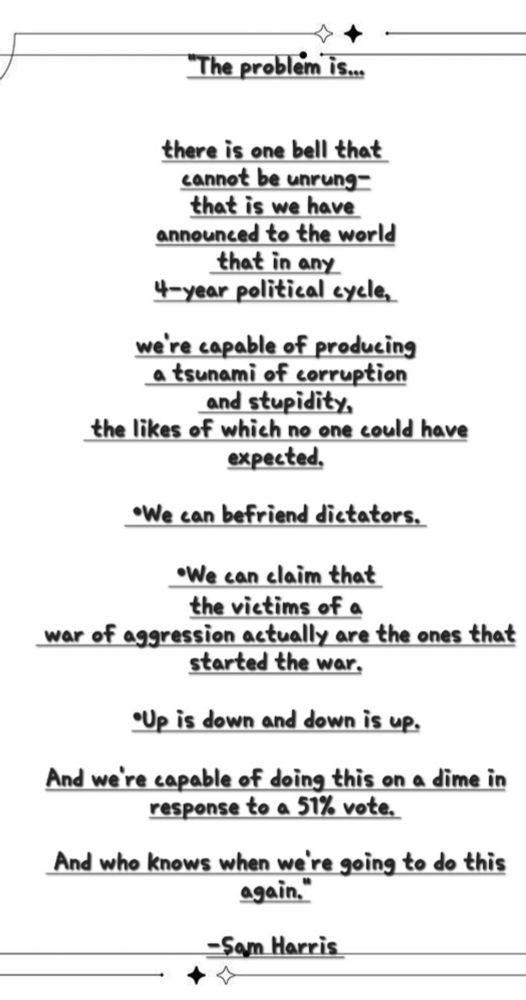 

"The problem is...
there is one bell that 
cannot be unrung here, 
which is we have 
announced to the world
 that in any 
4-year political cycle, 
we're capable of producing
 a tsunami of corruption
 and stupidity,
 the likes of which no one could have expected.

 •We can befriend dictators. 

 •We can claim that the victims of a
 war of aggression actually are the ones that started the war.

•Up is down and down is up.

And we're capable of doing this on a dime in response to a 51% vote. 

 And who knows when we're going to do this again."

-Sam Harris 