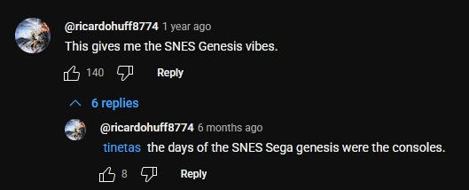 youtube comment thread
1. ricardo: "This gives me the SNES Genesis vibes."
2. ricardo (in replies): "@tinetas the days of the SNES Sega genesis were the consoles."