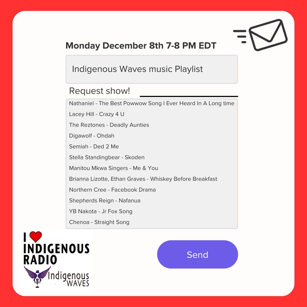 white background, red border with image that looks like the body of an email message in black text that reads: Monday December 8th 7-8 PM EDT
Indigenous Waves music playlist
Request show!

Nathaniel - The Best Powwow Song I Ever Heard In A Long time
Lacey Hill - Crazy 4 U
The Reztones - Deadly Aunties
Digawolf - Ohdah
Semiah - Ded 2 Me
Stella Standingbear - Skoden
Manitou Mkwa Singers - Me & You
Brianna Lizotte, Ethan Graves - Whiskey Before Breakfast
Northern Cree - Facebook Drama
Shepherds Reign - Nafanua
YB Nakota - Jr Fox Song
Chenoa - Straight Song