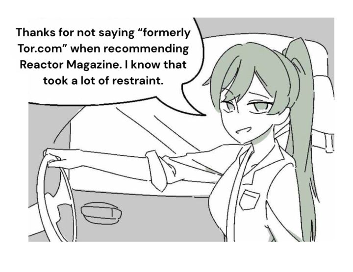 Meme of a woman driving in a car saying "Thanks for not saying formerly Tor.com when recommending Reactor Magazine. I know that took a lot of restraint."
