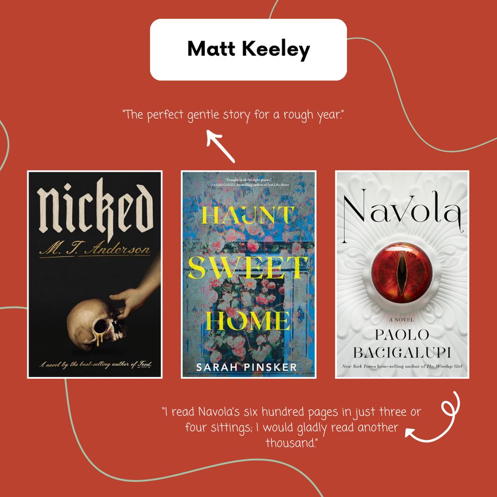 Matt Keeley: Nicked by MT Anderson; Haunt Sweet Home by Sarah Pinsker; Navola by Paolo Bacigalupi. An arrow points from Haunt Sweet Home to “The perfect gentle story for a rough year.” An arrow points from Navola to “I read Navola’s six hundred pages in just three or four sittings; I would gladly read another thousand.”