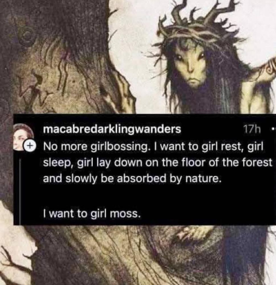 No more girlbossing. I want to girl rest, girl sleep, girl lay down on the floor of the forest and slowly be absorbed by  nature. 

I want to go girl moss.
