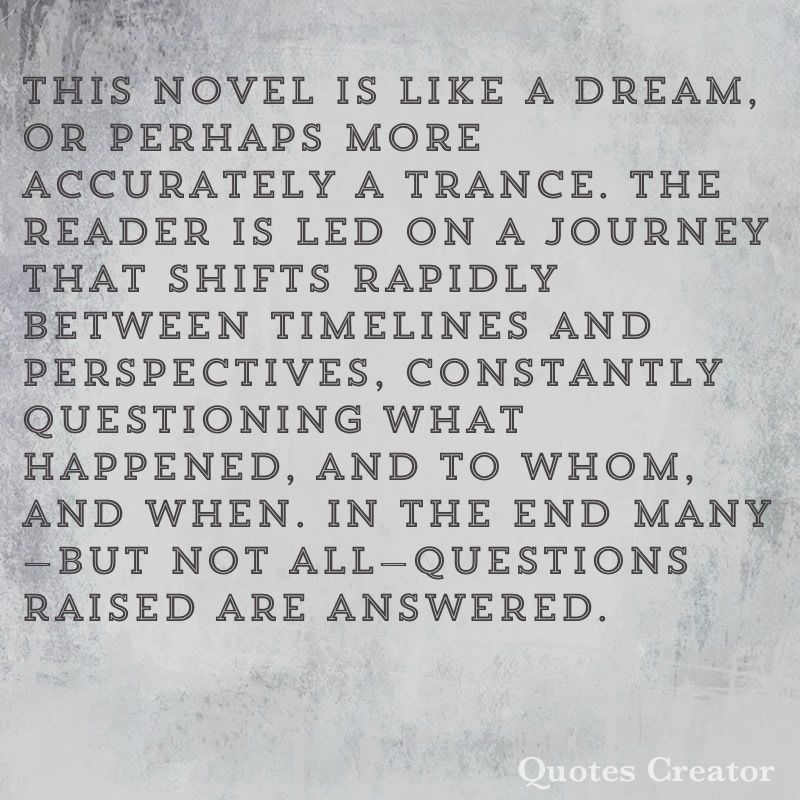 This novel is like a dream, or perhaps more accurately a trance. The reader is led on a journey that shifts rapidly between timelines and perspectives, constantly questioning what happened, and to whom, and when. In the end many—but not all—questions raised are answered. 