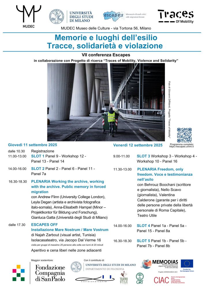 Locandina della VII conferenza Escapes Memorie e luoghi dell'esilio. Tracce, solidarietà e violazione (MUDEC Milano, 11-12 settembre 2025) con loghi e immagine in intestazione rappresentante una persona con giacca ad alta visibilità di spalle che spinge un cassonetto, con piloni di cemento a sinistra e una struttura metallica grigia a destra (foto di Giovanni Diffidenti per il progetto Traces of Mobility). Di seguito il programma sintetico della conferenza: Giovedì 11 settembre 2025 ore 10.30 Registrazione ore 11 Slot 1 ore 14 Slot 2 ore 16.30 Plenaria Working the archive, working with the archive. Public memory in forced migration con Andrew Flinn (University College London) Leyla Degan (artista e archivista fotografica italo-somala) Anna-Elisabeth Hampel (Minor – Projektkontor für Bildung und Forschung) Gianluca Gatta (Università degli Studi di Milano) dalle ore 20 Escapes Off Mare Nostrum / Mare Vostrum Installazione di Najah Zarbout (visual artist, Tunisia) c/o IsolaCasaTeatro, visita per gruppi a turni Venerdì 12 settembre 2025 ore 9 Slot 3 ore 11 Plenaria Freedom, only freedom. Voce e testimonianza nell’asilo con Behrouz Boochani (scrittore e giornalista) Nello Scavo (giornalista) Valentina Calderone (garante per i diritti delle persone private della libertà personale di Roma Capitale) Teatro Utile ore 14 Slot 4 ore 16.30 Slot 5