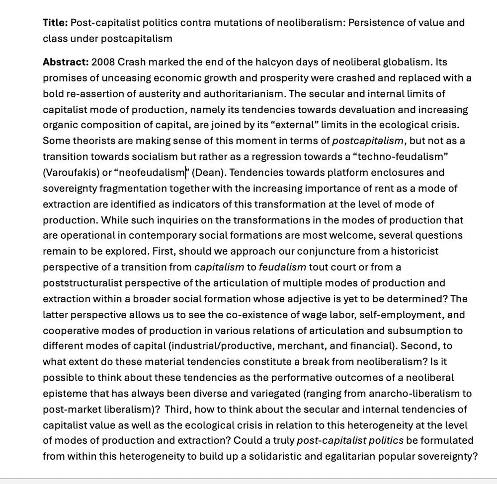 Title: Post-capitalist politics contra mutations of neoliberalism: Persistence of value and class under postcapitalism
Abstract: 2008 Crash marked the end of the halcyon days of neoliberal globalism. Its promises of unceasing economic growth and prosperity were crashed and replaced with a bold re-assertion of austerity and authoritarianism. The secular and internal limits of capitalist mode of production, namely its tendencies towards devaluation and increasing organic composition of capital, are joined by its "external" limits in the ecological crisis.
Some theorists are making sense of this moment in terms of postcapitalism, but not as a transition towards socialism but rather as a regression towards a "techno-feudalism" (Varoufakis) or "neofeudalism" (Dean). Tendencies towards platform enclosures and sovereignty fragmentation together with the increasing importance of rent as a mode of extraction are identified as indicators of this transformation at the level of mode of production. While such inquiries on the transformations in the modes of production that are operational in contemporary social formations are most welcome, several questions remain to be explored. First, should we approach our conjuncture from a historicist perspective of a transition from capitalism to feudalism tout court or from a poststructuralist perspective of the articulation of multiple modes of production and extraction within a broader social formation whose adjective is yet to be determined? The latter perspective allows us to see the co-existence of wage labor, self-employment, and cooperative modes of production in various relations of articulation and subsumption to different modes of capital (industrial/productive, merchant, and financial). Second, to what extent do these material tendencies constitute a break from neoliberalism? Is it possible to think about these tendencies as the performative outcomes of a neoliberal episteme that has always been diverse and variegated (ranging …