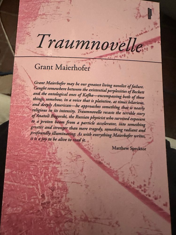Traumnovelle
Grant Maierhofer
Grant Maierhofer may be our greatest living novelist of failure.
Caught somewhere between the existential perplexities of Beckett and the ontological ones of Kafka encompassing both of these things, somehow, in a voice that is plaintive, at times hilarious, and deeply American—he approaches something that is nearly religious in its intensity. Traumnovelle recasts the terrible story of Anatoli Bugorski, the Russian physicist who survived exposure to a proton beam from a particle accelerator, into something greater and stronger than mere tragedy, something radiant and profoundly illuminating. As with everything Maierhofer writes, it is a joy to be alive to read it.
Matthew Specktor