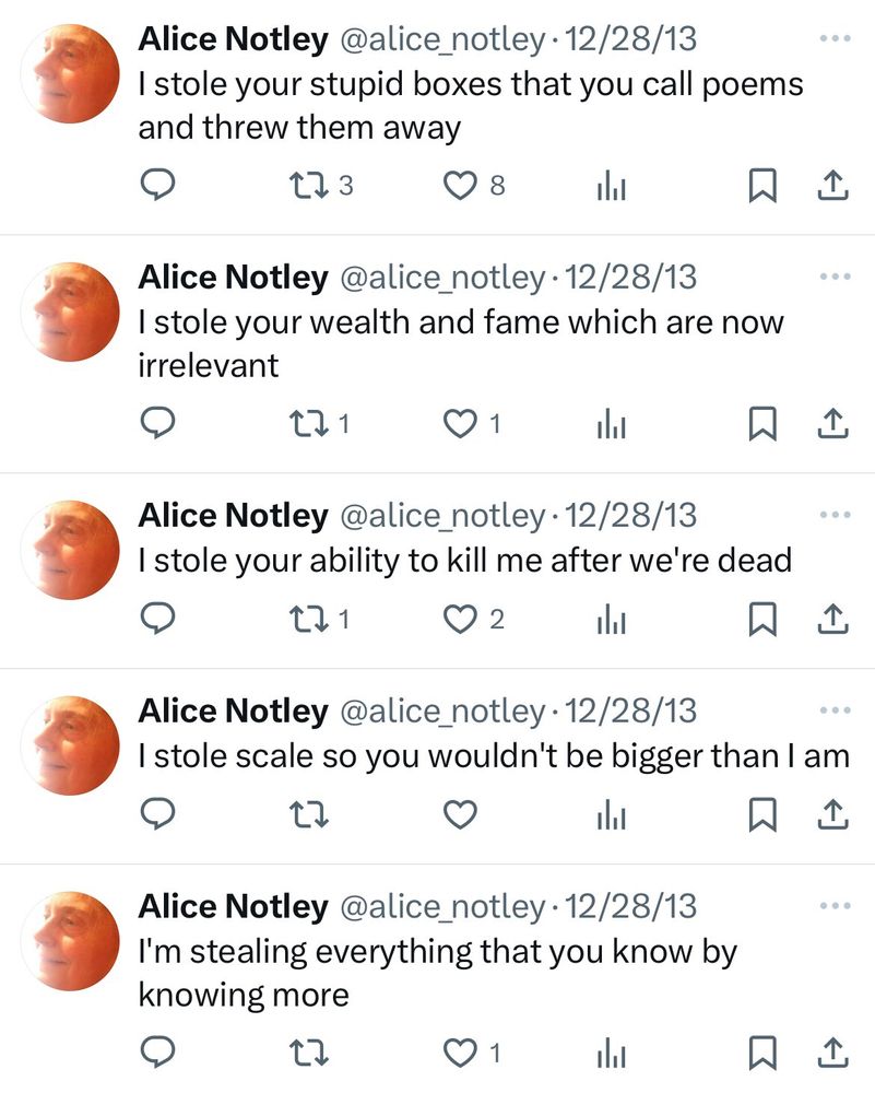 Alice Notley @alice_notley • 12/28/13
I stole your stupid boxes that you call poems and threw them away
173
贝企
Alice Notley @alice_notley • 12/28/13
I stole your wealth and fame which are now irrelevant
171
ill
贝企
Alice Notley @alice_notley • 12/28/13
I stole your ability to kill me after we're dead
02
贝企
Alice Notley @alice_notley •12/28/13
I stole scale so you wouldn't be bigger than I am
17
Alice Notley @alice_notley •12/28/13
I'm stealing everything that you know by knowing more
17
01
ill
• • •
贝企