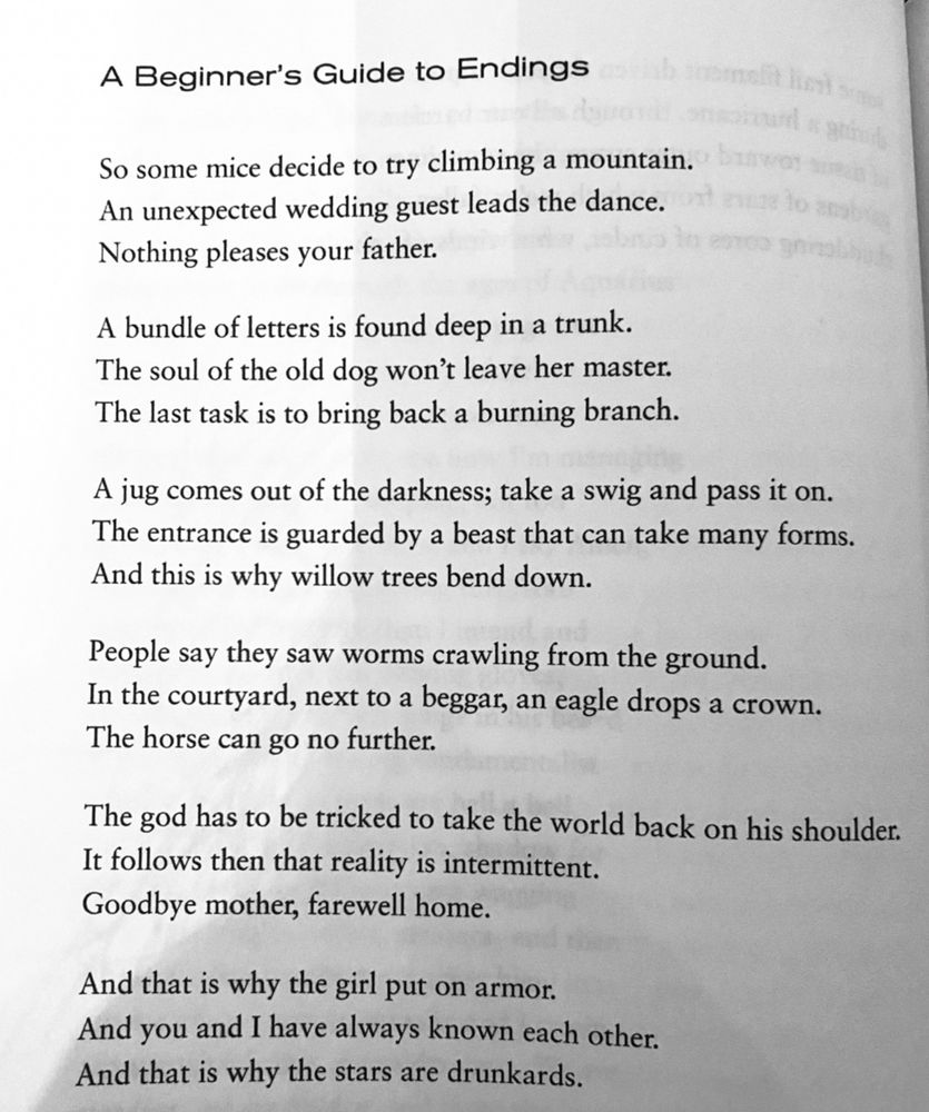 A Beginner's Guide to Endings
So some mice decide to try climbing a mountain.
An unexpected wedding guest leads the dance.
Nothing pleases your father.
A bundle of letters is found deep in a trunk.
The soul of the old dog won't leave her master.
The last task is to bring back a burning branch.
A jug comes out of the darkness; take a swig and pass it on.
The entrance is guarded by a beast that can take many forms.
And this is why willow trees bend down.
People say they saw worms crawling from the ground.
In the courtyard, next to a beggar, an eagle drops a crown.
The horse can go no further.
The god has to be tricked to take the world back on his shoulder.
It follows then that reality is intermittent.
Goodbye mother, farewell home.
And that is why the girl put on armor.
And you and I have always known each other.
And that is why the stars are drunkards.