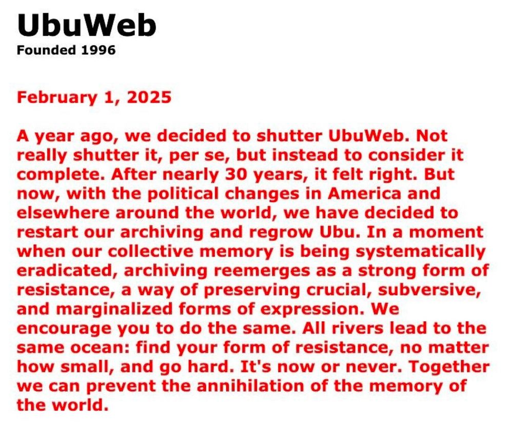 UbuWeb
Founded 1996
February 1, 2025
A year ago, we decided to shutter UbuWeb. Not really shutter it, per se, but instead to consider it complete. After nearly 30 years, it felt right. But now, with the political changes in America and elsewhere around the world, we have decided to restart our archiving and regrow Ubu. In a moment when our collective memory is being systematically eradicated, archiving reemerges as a strong form of resistance, a way of preserving crucial, subversive, and marginalized forms of expression. We encourage you to do the same. All rivers lead to the same ocean: find your form of resistance, no matter how small, and go hard. It's now or never. Together we can prevent the annihilation of the memory of the world.