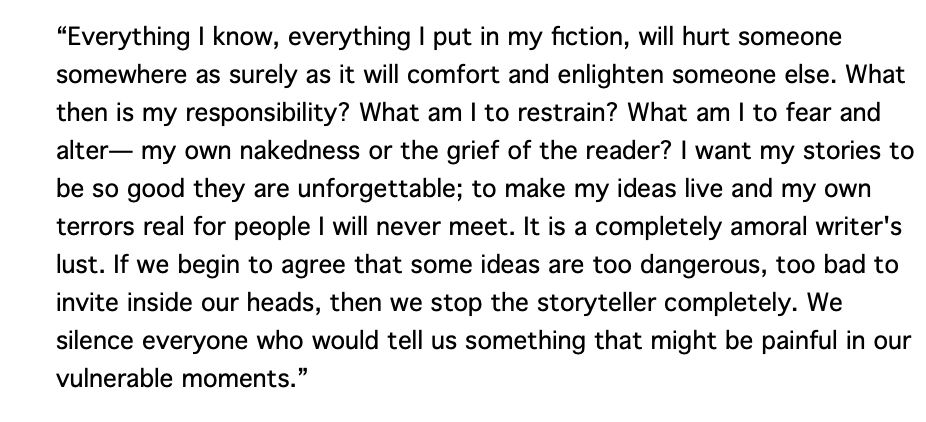 "Everything I know, everything I put in my fiction, will hurt someone somewhere as surely as it will comfort and enlighten someone else. What then is my responsibility? What am I to restrain? What am I to fear and alter— my own nakedness or the grief of the reader? I want my stories to be so good they are unforgettable; to make my ideas live and my own terrors real for people I will never meet. It is a completely amoral writer's lust. If we begin to agree that some ideas are too dangerous, too bad to invite inside our heads, then we stop the storyteller completely. We silence everyone who would tell us something that might be painful in our vulnerable moments."