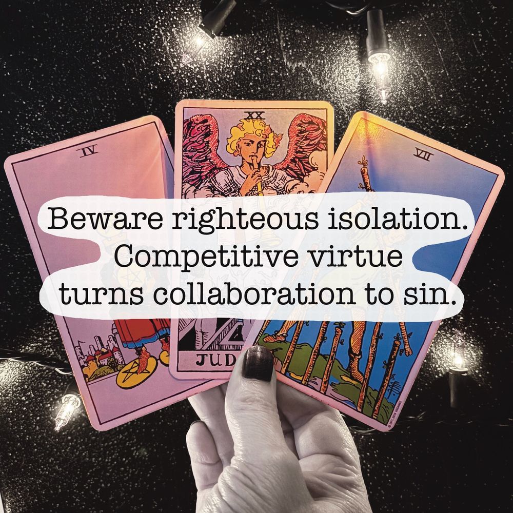Text laid over an image of a hand holding three tarot cards. The text reads: 
“Beware righteous isolation.
Competitive virtue 
turns collaboration to sin.”
The cards are: 4 of pentacles, Judgement, and 7 of wands. 
