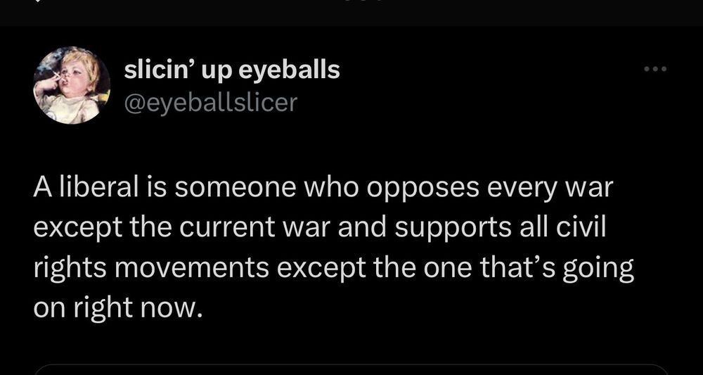 
slicin' up eyeballs @eyeballslicer
A liberal is someone who opposes every war except the current war and supports all civil rights movements except the one that's going on right now.
