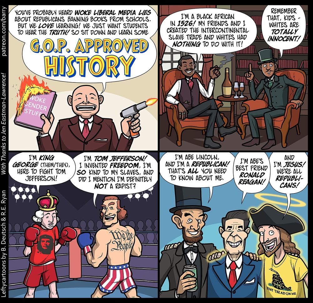 TRANSCRIPT OF CARTOON

This cartoon has four panels. Each panel shows a different scene with different characters.

PANEL 1

A bald white man wearing a brown suit is speaking directly to the reader. He has a gun-shaped flame lighter in one hand, a flame coming out the end, and a book in the other hand. The book’s title is “Woke Gender Stuff,” and the book is on fire.

MAN: You’ve probably heard woke liberal media lies about Republicans banning books from schools. But we love learning! We just want students to hear the truth! So sit down and learn some G.O.P. APPROVED HISTORY.

(The last three words of the Man’s dialog are in huge letters.)

PANEL 2

Two Black men are wearing Victorian-era suits, seated in plush armchairs in an exclusive men’s club; they hold cigars and wine glasses.

The first man grins as he speaks to us; the second man is leaning forward in his chair, as if he’s intent on us getting this point.

1st MAN: I’m a Black African in 1526! My friends and I created the intercontinental slave trade and whites had nothing to do with it!

2nd MAN: Remember that, kids – whites are totally innocent!

PANEL 3

A modern-looking boxing ring. There are two boxers in the ring. On the left: King George, looking weak, with a royal crown over a white powdered wig, boxing gloves, and a “Che” t-shirt. On the right is a shirtless, hugely muscled Tom Jefferson, with a big “We The People” tattoo on his back.

KING GEORGE: I’m King George (they/them), here to fight Tom Jefferson!

JEFFERSON: I’m Tom Jefferson! I invented freedom. I’m so kind to my slaves, and did I mention I’m definitely not a rapist?

PANEL 4

Lincoln, Reagan, and Jesus with their arms around each other. Abe is  holding a can of beer. Jesus has a halo floating over a tricorn hat, and a “Don’t Tread On Me” t-shirt.

LINCOLN: I’m Abe Lincoln, and I’m a Republican! That’s all you need to know about me.

REAGAN: I’m Abe’s best friend Ronald Reagan!

JESUS: And I’m Jesus! We’re all Republicans!