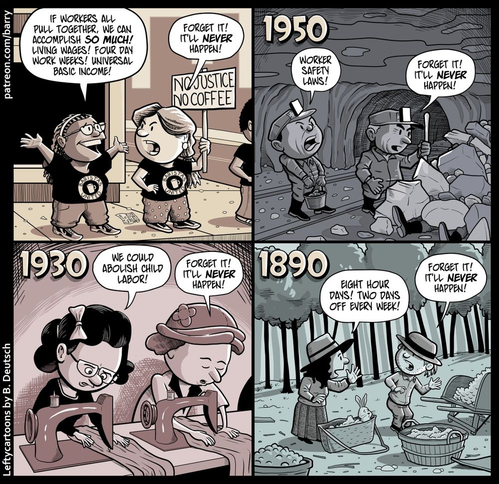 TRANSCRIPT OF CARTOON

This cartoon has four panels. Each panel shows a different scene with different characters.

PANEL 1

On a city sidewalk, a line of workers is standing. They are wearing identical t-shirts with a drawing of a coffee mug surrounded by a circle, and lettering in the circle says “Baristas United.” One of the workers holds up a sign that says “NO JUSTICE NO COFFEE.”

Two workers talk; the first worker is excited and grinner, spreading her arms in the air, and the second worker (who is holding the sign) is a bit annoyed and cynical.

FIRST WORKER: If workers all pull together, we can accomplish so much! Living wages! Four day work weeks! Universal basic income!

SECOND WORKER: Forget it! It’ll never happen!

PANEL 2

A large caption at the top of the panel says 1950.

We are in a mine. Mine cart tracks are on the ground, disappearing into a tunnel in the background. It’s dim here, other than the lights attached to the fronts of the miners’ hats.

Two miners, one carrying a bucket of stones, the other holding a shovel, are talking as they examine the aftermath of a rock collapse.

FIRST WORKER: Worker safety laws!

SECOND WORKER: Forget it! It’ll never happen!

PANEL 3

A large caption at the top of the panel says 1930.

Two women wearing old-fashioned looking blouses are seated at the same long table. In front of each woman is a sewing machine; each of them are working on sewing a piece. 

FIRST WORKER: We could abolish child labor!

SECOND WORKER: Forget it! It’ll never happen!

PANEL 4

A large caption at the top of the panel says 1890.

Two farm workers with broad-brimmed hats are talking to each other. They’re wearing plain, rough-but-sturdy-looking clothing. The first worker is holding up a palm in the air in front of her, “I have a vision” style. The second worker is making a dismissive gesture.

FIRST WORKER: Eight hour days! Two days off every week!

SECOND WORKER: Forget it! It’ll never happen!