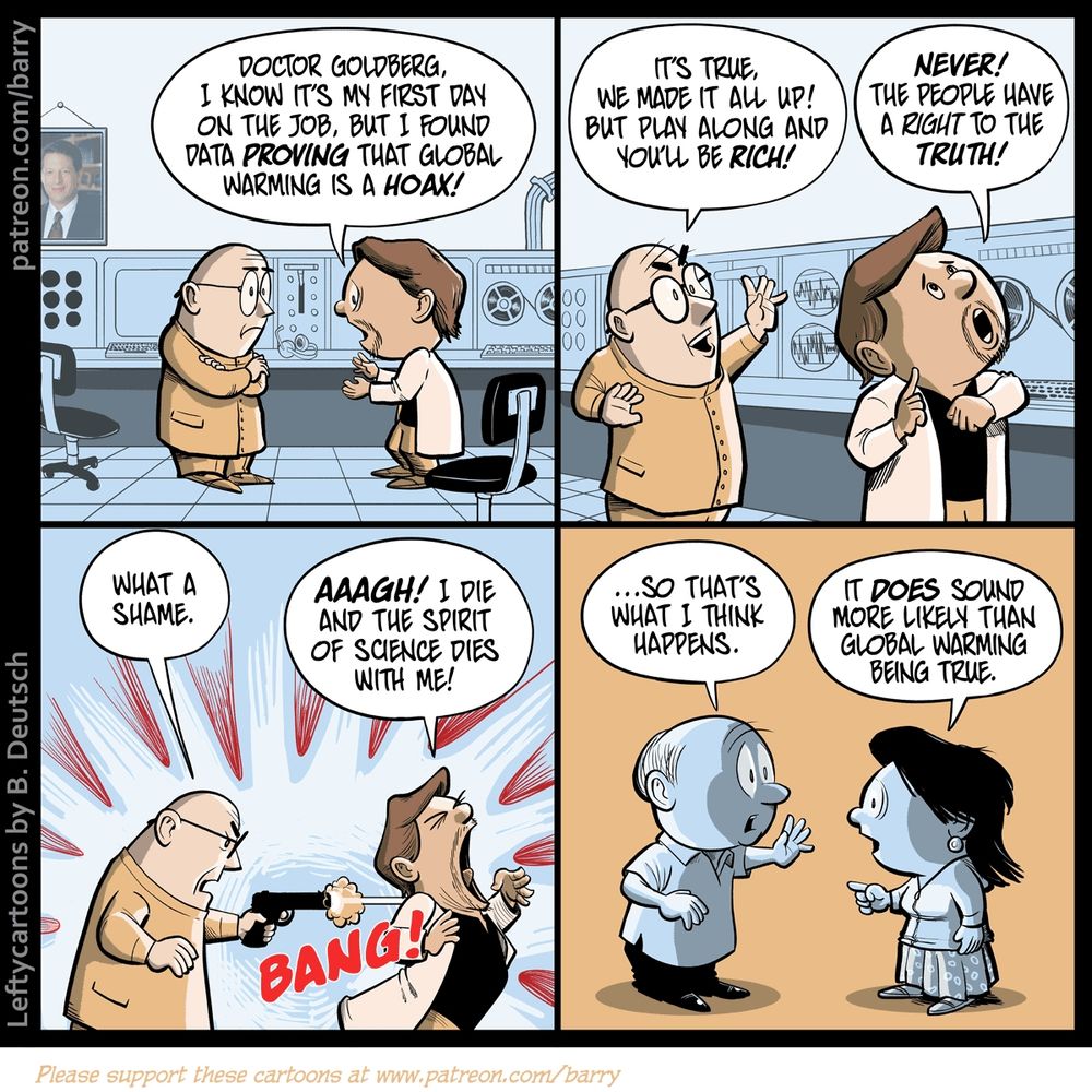 Transcript of Cartoon

This cartoon has four panels.

PANEL 1

Two scientists are talking. We can tell that they’re scientists because they’re wearing lab coats and there’s sciency-looking equipment in the background. Also a reel-to-reel projector and a photo of Al Gore. The Young Scientist is talking animatedly to the Older Scientist; Young’s eyes are wide and naive.

YOUNG: Doctor Goldberg, I know it’s my first day on the job, but I found data proving that global warming is a hoax!

PANEL 2

Older Scientist holds a hand high in the air, gesturing towards a brighter future. Young Scientist turns away, looking up in a noble fashion, his left fist clasped over his heart.

OLDER: It’s true, we made it all up! But play along and you’ll be rich!
YOUNG: Never! The people have a right to the truth!

PANEL 3

OLDER has produced a handgun and shoots YOUNG in the back; YOUNG is in great pain and looks like he’s about to fall over.

OLDER: What a shame.
YOUNG: AAAGH! I die and the spirit of science dies with me!

PANEL 4

Two completely different characters, a man and a woman, in a completely different scene. (We know it’s different because there’s no longer science stuff in the background, and because the color scheme has changed). The man is telling a story.

MAN: …So that’s what I think happens.
WOMAN: It does sound more likely than global warming being true.