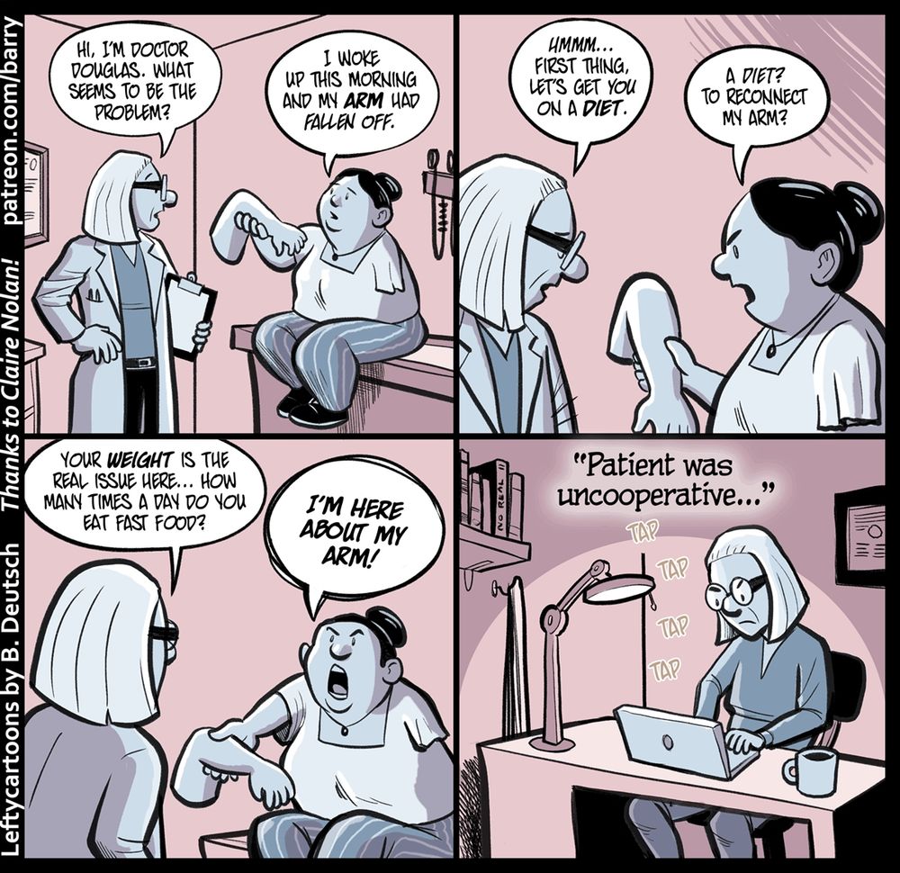 TRANSCRIPT OF CARTOON
This cartoon has four panels.

PANEL 1
The panel shows a doctor, with thick-framed glasses, neat shoulder-length white hair, and holding a clipboard, in an examining room talking to a patient. The patient is wearing striped pants and a square-collar short sleeved blouse, and has her dark hair in a bun. The patient is sitting on one of those patient examination tables they have in doctors’ offices.

The patient is using her right hand to hold out her left arm, which is not connected to her body, to show it to the doctor.

Important: The doctor is thin, the patient is fat.

The doctor is calm; the patient is also calm, but also concerned.

DOCTOR: Hi, I’m doctor Douglas. What seems to be the problem?
PATIENT: I woke up this morning and my arm had fallen off.

PANEL 2
The doctor, still speaking calmly, is looking down at the patient’s body. The patient, still holding her detached left arm in her right hand, looks a bit annoyed.

DOCTOR: Hmmmm…. First thing, let’s get you on a diet.
PATIENT: A diet? To reconnect my arm?

PANEL 3
A shot from behind the doctor, looking over the doctor’s shoulder at the patient. The patient is now quite angry, raising her voice.

DOCTOR: Your weight is the real issue here… How many times a day do you eat fast food?
PATIENT: I’M HERE ABOUT MY ARM!

PANEL 4
The doctor, now alone, sits at a desk in an office (desk lamp, degree on wall, books on a shelf). The doctor is typing on a laptop, and looks peeved. Above her, we see words in the air showing what she’s typing.

DOCTOR (writing on laptop): “Patient was uncooperative…”