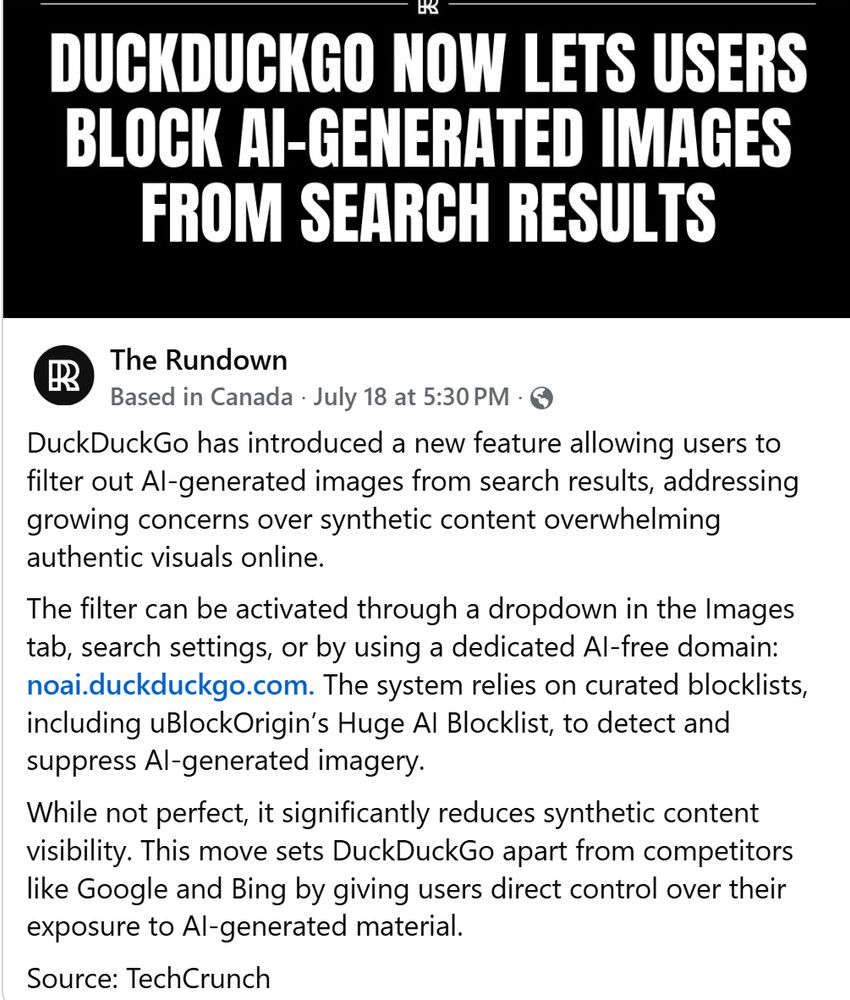 Post from "The Rundown"

July 18 at 5:30 PM
 ·
DuckDuckGo has introduced a new feature allowing users to filter out AI-generated images from search results, addressing growing concerns over synthetic content overwhelming authentic visuals online. 
The filter can be activated through a dropdown in the Images tab, search settings, or by using a dedicated AI-free domain: noai.duckduckgo.com. The system relies on curated blocklists, including uBlockOrigin’s Huge AI Blocklist, to detect and suppress AI-generated imagery. 
While not perfect, it significantly reduces synthetic content visibility. This move sets DuckDuckGo apart from competitors like Google and Bing by giving users direct control over their exposure to AI-generated material.
Source: TechCrunch