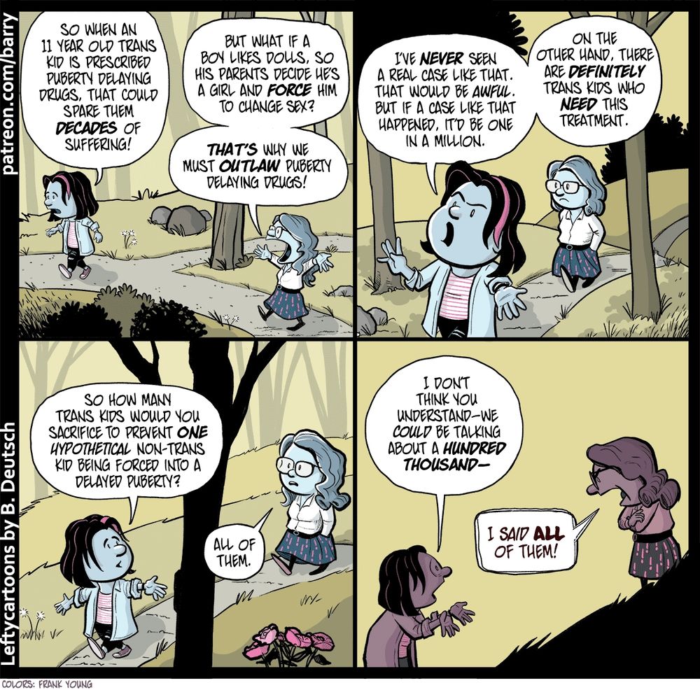 TRANSCRIPT OF CARTOON

This cartoon has four panels. Each panel shows the same thing: Two women walking through a hilly park as they argue. The two are staying at least six feet apart from each other as they talk.

The woman in front is wearing a jacket with rolled-up sleeves, black tights with holes in them, and a striped shirt. She has a pink streak in her black hair. The woman behind is wearing a skirt with a pattern of exclamation marks, a white collared shirt, and has wavy hair falling to a little below shoulder level. She’s wearing glasses.

PANEL 1

PINK is talking calmly while, behind her, GLASSES waves her arms and talks in an argumentative fashion.

PINK: So when an eleven year old trans kid is prescribed puberty delaying drugs, that could spare them decades of suffering!

GLASSES: But what if a boy likes dolls, so his parents decide he’s a girl and force him to change sex? That’s why we must outlaw puberty delaying drugs!

PANEL 2

Pink isn’t yelling but she’s speaking passionately, waving her hands as she talks. Behind her, Glasses has her hands in her pockets and is listening without much expression.

PINK: I’ve never seen a real case like that. That would be awful. But if a case like that happened, it’d be one in a million. On the other hand, there are definitely trans kids who need this treatment.

PANEL 3

Pink turns back a bit to talk directly at Glasses as she asks Glasses a question. Glasses, hands still in pocket, replies calmly.

PINK: So how many trans kids would you sacrifice to prevent one hypothetical non-trans kid being forced into delayed puberty?

GLASSES: All of them.

PANEL 4

Pink has now turned all the way around, looking a bit horrified, and holding her palms up in a “let me just explain this” gesture. Glasses has stopped walking, has folded her arms, and has raised her voice, with an angry expression.

PINK: I don’t think you understand – we could be talking about a hundred thousand-

GLASSES: I said all of them!