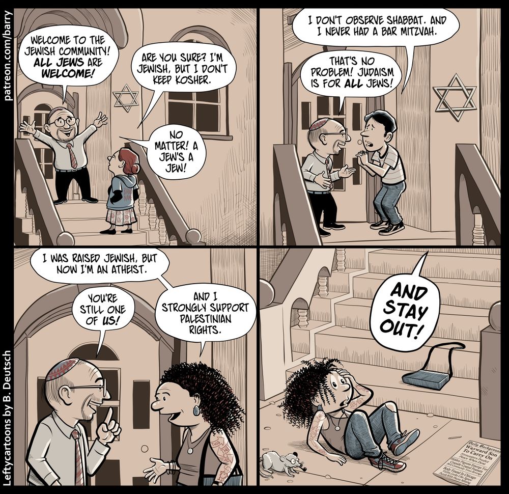 TRANSCRIPT OF CARTOON

This cartoon has four panels, all showing the front steps of a brownstone building.

PANEL 1

A middle-aged man wearing a kippah stands on the landing atop the steps, making an expansive, welcoming gesture. A woman is standing on the steps talking to him.

MAN: Welcome to the Jewish community! All Jews are welcome!

WOMAN: Are you sure? I'm Jewish, but I don't keep kosher.

MAN: No matter! A Jew's a Jew.

PANEL 2

The same man is now talking to someone else, a young guy in a striped t-shirt.

YOUNG GUY: I don't observe Shabbat. And I never had a Bar Mitzvah.

MAN: That's no problem! Judaism is for all Jews!

PANEL 3

The same man is now talking to a young woman with curly black hair.

WOMAN: I was raised Jewish, but now I'm an atheist.

MAN: You're still one of us!

WOMAN: And I strongly support Palestinian rights.

PANEL 4

The woman, looking dizzy, is lying on the pavement at the bottom of the stairs, her purse a few feet away. The man, off-panel, yells from the top of the stairs.

MAN: AND STAY OUT!

CHICKEN FAT WATCH

"Chicken fat" is long-hibernating cartoonist slang for funny but unimportant details in a comic.

PANEL 1: The back of the woman's hoodie says "BAND NAME."

PANEL 3: Tattoos on the woman's arm say "This That Other." There's also a tattoo of Ignatz Mouse from Krazy Kat.

PANEL 4: There's a rat on the sidewalk, who is wearing glasses and smoking a pipe. The woman's tattoos now include a light bulb with a thought balloon showing a lit-up light bulb, Leela from Futurama, a razor crossing a rolling pin, and a slice of pie. On her other arm, tattoos say "Pow Zap" and there's a tattoo of Krazy from Krazy Kat.

A newspaper on the sidewalk is called "Daily Backgrounder." The headline is "Wayward Song To Carry On: Forecasters Predict Peace When Done." Smaller headlines says "Hidden Pigeons Emerge For Cyanide-Coated Peanuts: Bird Community Vows Revenge" and "Body Found In Chicago: Victim Looks Like Jigsaw Puzzle With Pieces Missing."