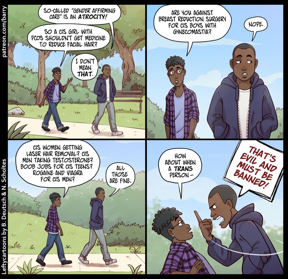 TRANSCRIPT OF CARTOON

This cartoon has four panels. Each of them shows the same two characters walking through a park. The character on the left has a gender-ambiguous look, with short hair on the sides and a big puff on top, glasses, jeans, and a purple plaid flannel shirt open over a blue t-shirt. We’ll call them “Flannel.”

The character on the right is a guy, has short, neat hair, and is wearing a thick zip-up hoodie over a white t-shirt. We’ll call him “Hoodie.”

PANEL 1

The two are walking along a paved footpath through a park, Hoodie in front. Both of them are calm.

HOODIE: So-called “gender affirming care” is an atrocity!

FLANNEL: So a cis girl with PCOS shouldn’t get medicine to reduce facial hair?

HOODIE: I don’t mean that.

PANEL 2

A closer shot from the front; the two are still walking along without facing each other (Hoodie’s back is to Flannel), and still calm.

FLANNEL: Are you against breast reduction surgery for cis boys with gynecomastia?

HOODIE: Nope.

PANEL 3

The same scene as they walk on.

FLANNEL: Cis women getting laser hair removal? Cis men taking testosterone? Boob jobs for cis teens? Rogaine and Viagra for cis men?

HOODIE: All those are fine.

PANEL 4

Hoodie suddenly turns around, leaning forward, angry and yelling; Flannel, surprised, leans back.

FLANNEL: How about when a trans person–

HOODIE: THAT’S EVIL AND MUST BE BANNED!