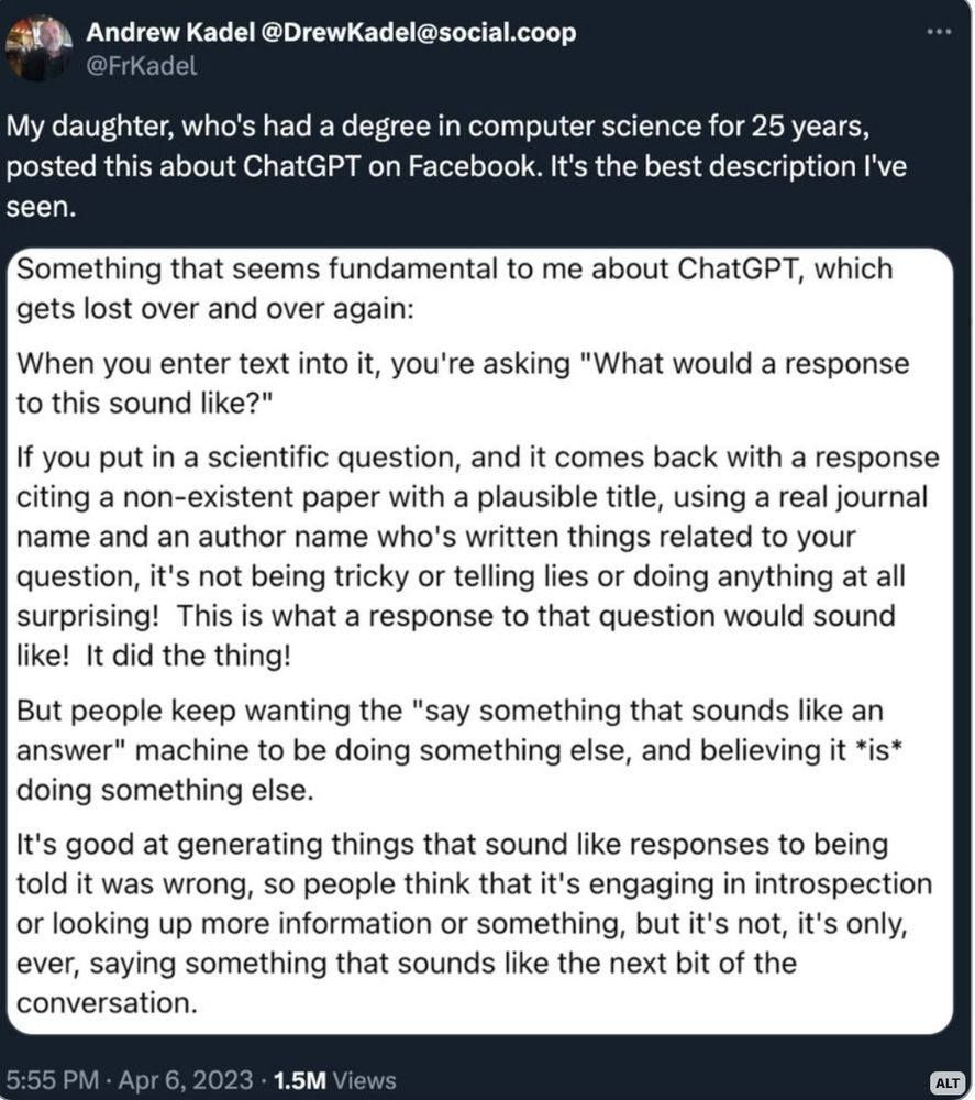 Andrew Kadel @DrewKadel@social.coop

My daughter, who's had a degree in computer science for 25 years, posted this about ChatGPT on Facebook. It's the best description I've seen.

Something that seems fundamental to me about ChatGPT, which gets lost over and over again:

When you enter text into it, you're asking "What would a response to this sound like?"

If you put in a scientific question, and it comes back with a response citing a non-existent paper with a plausible title, using a real journal name and an author name who's written things related to your question, it's not being tricky or telling lies or doing anything at all surprising! This is what a response to that question would sound like! It did the thing!

But people keep wanting the "say something that sounds like an answer" machine to be doing something else, and believing it *is* doing something else.

It's good at generating things that sound like responses to being told it was wrong, so people think that it's engaging in introspection or looking up more information or something, but it's not, it's only, ever, saying something that sounds like the next bit of the conversation.